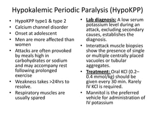 Hypokalemic Periodic Paralysis (HypoKPP)
• HypoKPP type1 & type 2
• Calcium channel disorder
• Onset at adolescent
• Men are more affected than
women
• Attacks are often provoked
by meals high in
carbohydrates or sodium
and may accompany rest
following prolonged
exercise
• Weakness takes >24hrs to
resolve.
• Respiratory muscles are
usually spared
• Lab diagnosis: A low serum
potassium level during an
attack, excluding secondary
causes, establishes the
diagnosis.
• Interattack muscle biopsies
show the presence of single
or multiple centrally placed
vacuoles or tubular
aggregates.
• Treatment: Oral KCl (0.2–
0.4 mmol/kg) should be
given every 30 min. Rarely
IV KCl is required.
• Mannitol is the preferred
vehicle for administration of
IV potassium
 
