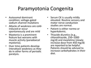 Paramyotonia Congenita
• Autosomal dominant
condition; voltage-gated
sodium channel mutations
• Attacks of weakness are cold-
induced or occur
spontaneously and are mild
• Myotonia is a prominent
feature but worsens with
muscle activity (paradoxical
myotonia).
• Over time patients develop
interattack weakness as they
do in other forms of periodic
paralysis.
• Serum CK is usually mildly
elevated. Routine sensory and
motor nerve conduction
studies are normal.
• Patient is either normo or
hyperkalemic.
• Thiazide diuretics (e.g.,
chlorothiazide, 250–1000
mg/d) and mexiletine (slowly
increase dose from 450 mg/d)
are reported to be helpful.
Patients should be advised to
increase carbohydrates in their
diet.
 