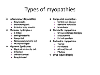 Types of myopathies
Inflammatory Myopathies
 Polymyositis
 Dermatomyositis
 Inclusion body myositis
Muscular dystrophies
 X-linked
 Limb-girdle(ar/d)
 Congenital
 Fasioscapulohumeral (ad)
 Oculopharyngeal
Myotonic Syndromes
 Myotonic dystrophy (ad)
 Inherited
 Schwarz-Jampel
 Drug-induced
Congenital myopathies
 Central core disease
 Nemaline myopathy
 Myotubular
Metabolic myopathies
 Glycogen storage disorders
 Mitochondrial
 Periodic paralysis
Endocrine myopathies
 Thyroid
 Parathyroid
 Adrenal/steroid
 Pituitary
Drug-induced/toxic
 