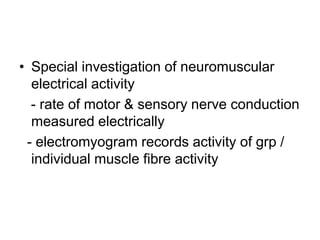 • Special investigation of neuromuscular
electrical activity
- rate of motor & sensory nerve conduction
measured electrically
- electromyogram records activity of grp /
individual muscle fibre activity

 