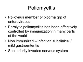Poliomyeltis
• Poliovirus member of picorna grp of
enteroviruses
• Paralytic poliomyelitis has been effectively
controlled by immunization in many parts
of the world
• Non immunized – infection subclinical /
mild gastroenteritis
• Secondarily invades nervous system

 