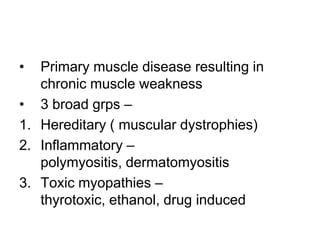 •

Primary muscle disease resulting in
chronic muscle weakness
• 3 broad grps –
1. Hereditary ( muscular dystrophies)
2. Inflammatory –
polymyositis, dermatomyositis
3. Toxic myopathies –
thyrotoxic, ethanol, drug induced

 
