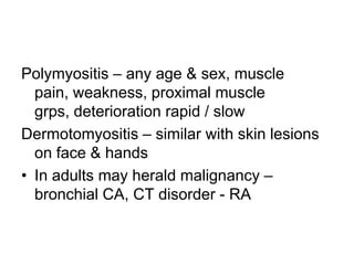 Polymyositis – any age & sex, muscle
pain, weakness, proximal muscle
grps, deterioration rapid / slow
Dermotomyositis – similar with skin lesions
on face & hands
• In adults may herald malignancy –
bronchial CA, CT disorder - RA

 