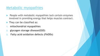 Metabolic myopathies
 People with metabolic myopathies lack certain enzymes
involved in providing energy that helps muscles contract.
 They can be classified as:
1. mitochondrial myopathies
2. glycogen storage disease(GSD)
3. Fatty acid oxidation defects (FAODs)
 