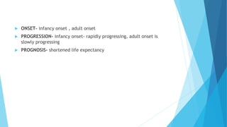 ONSET- infancy onset , adult onset
 PROGRESSION- infancy onset- rapidly progressing, adult onset is
slowly progressing
 PROGNOSIS- shortened life expectancy
 