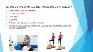 MUSCULAR WEAKNESS and REDUCED MUSCULAR ENDURANCE
 SUBMAXIMAL EXERCISE TRAINING
 F – 3-4 DAYS PER WEEK
 I- 50% 1 RM
 D- 30 MINS
 T- Circuit training, avoid eccentric exercises
 RATIONALE: MUSCULAR ADAPTATIONS TO EXERCISE TRAINING HELPS REDUCE THE
RATE OF MUSCLE LOSS
 