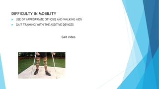 DIFFICULTY IN MOBILITY
 USE OF APPROPRIATE OTHOSIS AND WALKING AIDS
 GAIT TRAINING WITH THE ASSITIVE DEVICES
Gait video
 