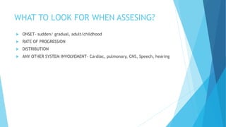 WHAT TO LOOK FOR WHEN ASSESING?
 ONSET- sudden/ gradual, adult/childhood
 RATE OF PROGRESSION
 DISTRIBUTION
 ANY OTHER SYSTEM INVOLVEMENT- Cardiac, pulmonary, CNS, Speech, hearing
 
