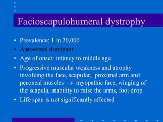Facioscapulohumeral dystrophy
• Prevalence: 1 in 20,000
• Autosomal dominant
• Age of onset: infancy to middle age
• Progressive muscular weakness and atrophy
involving the face, scapular, proximal arm and
peroneal muscles  myopathic face, winging of
the scapula, inability to raise the arms, foot drop
• Life span is not significantly affected
 