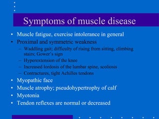 Symptoms of muscle disease
• Muscle fatigue, exercise intolerance in general
• Proximal and symmetric weakness
– Waddling gait; difficulty of rising from sitting, climbing
stairs; Gower’s sign
– Hyperextension of the knee
– Increased lordosis of the lumbar spine, scoliosis
– Contractures, tight Achilles tendons
• Myopathic face
• Muscle atrophy; pseudohypertrophy of calf
• Myotonia
• Tendon reflexes are normal or decreased
 