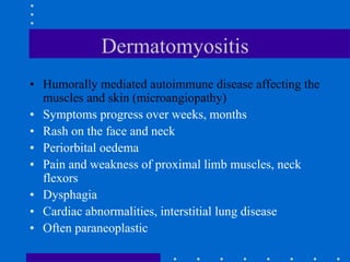 Dermatomyositis
• Humorally mediated autoimmune disease affecting the
muscles and skin (microangiopathy)
• Symptoms progress over weeks, months
• Rash on the face and neck
• Periorbital oedema
• Pain and weakness of proximal limb muscles, neck
flexors
• Dysphagia
• Cardiac abnormalities, interstitial lung disease
• Often paraneoplastic
 