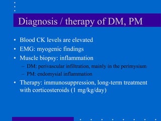 Diagnosis / therapy of DM, PM
• Blood CK levels are elevated
• EMG: myogenic findings
• Muscle biopsy: inflammation
– DM: perivascular infiltration, mainly in the perimysium
– PM: endomysial inflammation
• Therapy: immunosuppression, long-term treatment
with corticosteroids (1 mg/kg/day)
 