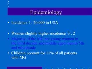 Epidemiology
• Incidence 1 : 20 000 in USA
• Women slightly higher incidence 3 : 2
• Majority of the MG are young women in
the third decade and middle aged men in 5th
and 6th decade
• Children account for 11% of all patients
with MG
 