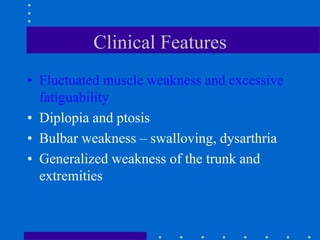 Clinical Features
• Fluctuated muscle weakness and excessive
fatiguability
• Diplopia and ptosis
• Bulbar weakness – swalloving, dysarthria
• Generalized weakness of the trunk and
extremities
 