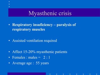 Myasthenic crisis
• Respiratory insuficiency – paralysis of
respiratory muscles
• Assisted ventilation required
• Affect 15-20% myasthenic patients
• Females : males = 2 : 1
• Average age : 55 years
 