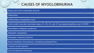 CAUSES OF MYOGLOBINURIAA
Drugs and toxins (especially alcohol)
Heatstroke
Inflammatory myopathies (rare)
Limb-girdle muscular dystrophy types 2C, 2D, 2E, and 2F (sarcoglycanopathies) and 2I (FKRP)
Neuroleptic malignant syndrome
Metabolic myopathies
Prolonged, intensive exercise
Severe metabolic disturbances, including prolonged fever
Trauma (crush injuries)
Viral and bacterial infections
 