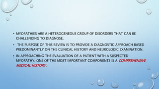 • MYOPATHIES ARE A HETEROGENEOUS GROUP OF DISORDERS THAT CAN BE
CHALLENGING TO DIAGNOSE.
• THE PURPOSE OF THIS REVIEW IS TO PROVIDE A DIAGNOSTIC APPROACH BASED
PREDOMINANTLY ON THE CLINICAL HISTORY AND NEUROLOGIC EXAMINATION.
• IN APPROACHING THE EVALUATION OF A PATIENT WITH A SUSPECTED
MYOPATHY, ONE OF THE MOST IMPORTANT COMPONENTS IS A COMPREHENSIVE
MEDICAL HISTORY.
 