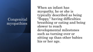 Congenital
myopathies
When an infant has
myopathy, he or she is
typically described as being
"floppy," having difficulties
breathing or eating and being
slower to reach
developmental milestones
such as turning over or
sitting up than other babies
his or her age.
 