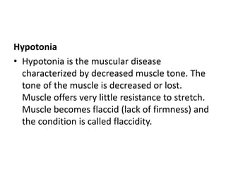 Hypotonia
• Hypotonia is the muscular disease
characterized by decreased muscle tone. The
tone of the muscle is decreased or lost.
Muscle offers very little resistance to stretch.
Muscle becomes flaccid (lack of firmness) and
the condition is called flaccidity.
 