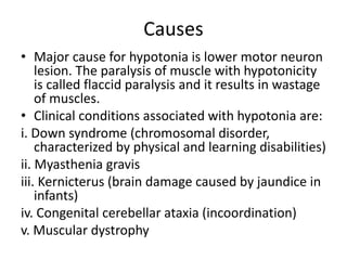 Causes
• Major cause for hypotonia is lower motor neuron
lesion. The paralysis of muscle with hypotonicity
is called flaccid paralysis and it results in wastage
of muscles.
• Clinical conditions associated with hypotonia are:
i. Down syndrome (chromosomal disorder,
characterized by physical and learning disabilities)
ii. Myasthenia gravis
iii. Kernicterus (brain damage caused by jaundice in
infants)
iv. Congenital cerebellar ataxia (incoordination)
v. Muscular dystrophy
 