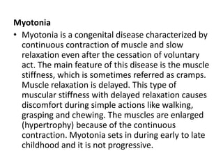 Myotonia
• Myotonia is a congenital disease characterized by
continuous contraction of muscle and slow
relaxation even after the cessation of voluntary
act. The main feature of this disease is the muscle
stiffness, which is sometimes referred as cramps.
Muscle relaxation is delayed. This type of
muscular stiffness with delayed relaxation causes
discomfort during simple actions like walking,
grasping and chewing. The muscles are enlarged
(hypertrophy) because of the continuous
contraction. Myotonia sets in during early to late
childhood and it is not progressive.
 