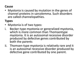 Cause
• Myotonia is caused by mutation in the genes of
channel proteins in sarcolemma. Such disorders
are called channelopathies.
Types
• Myotonia is of two types:
i. Becker-type myotonia or generalized myotonia,
which is more common than Thomsentype
myotonia. It is an autosomal recessive disorder
produced by defective genes contributed by
both the parents
ii. Thomsen-type myotonia is relatively rare and it
is an autosomal recessive disorder produced by
defective gene contributed by one parent.
 