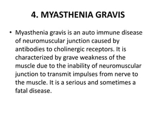 4. MYASTHENIA GRAVIS
• Myasthenia gravis is an auto immune disease
of neuromuscular junction caused by
antibodies to cholinergic receptors. It is
characterized by grave weakness of the
muscle due to the inability of neuromuscular
junction to transmit impulses from nerve to
the muscle. It is a serious and sometimes a
fatal disease.
 
