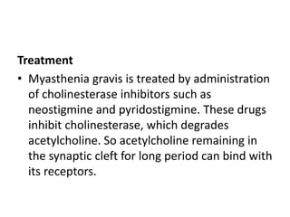 Treatment
• Myasthenia gravis is treated by administration
of cholinesterase inhibitors such as
neostigmine and pyridostigmine. These drugs
inhibit cholinesterase, which degrades
acetylcholine. So acetylcholine remaining in
the synaptic cleft for long period can bind with
its receptors.
 