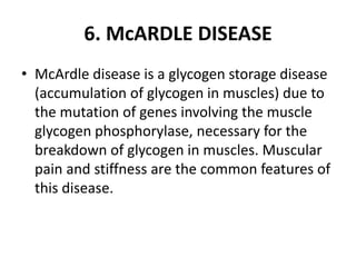 6. McARDLE DISEASE
• McArdle disease is a glycogen storage disease
(accumulation of glycogen in muscles) due to
the mutation of genes involving the muscle
glycogen phosphorylase, necessary for the
breakdown of glycogen in muscles. Muscular
pain and stiffness are the common features of
this disease.
 