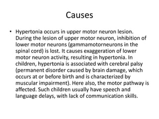 Causes
• Hypertonia occurs in upper motor neuron lesion.
During the lesion of upper motor neuron, inhibition of
lower motor neurons (gammamotorneurons in the
spinal cord) is lost. It causes exaggeration of lower
motor neuron activity, resulting in hypertonia. In
children, hypertonia is associated with cerebral palsy
(permanent disorder caused by brain damage, which
occurs at or before birth and is characterized by
muscular impairment). Here also, the motor pathway is
affected. Such children usually have speech and
language delays, with lack of communication skills.
 
