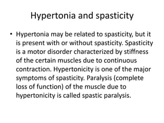 Hypertonia and spasticity
• Hypertonia may be related to spasticity, but it
is present with or without spasticity. Spasticity
is a motor disorder characterized by stiffness
of the certain muscles due to continuous
contraction. Hypertonicity is one of the major
symptoms of spasticity. Paralysis (complete
loss of function) of the muscle due to
hypertonicity is called spastic paralysis.
 