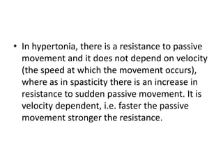 • In hypertonia, there is a resistance to passive
movement and it does not depend on velocity
(the speed at which the movement occurs),
where as in spasticity there is an increase in
resistance to sudden passive movement. It is
velocity dependent, i.e. faster the passive
movement stronger the resistance.
 