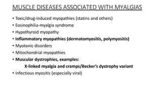 MUSCLE DISEASES ASSOCIATED WITH MYALGIAS
• Toxic/drug-induced myopathies (statins and others)
• Eosinophilia-myalgia syndrome
• Hypothyroid myopathy
• Inflammatory myopathies (dermatomyositis, polymyositis)
• Myotonic disorders
• Mitochondrial myopathies
• Muscular dystrophies, examples:
X-linked myalgia and cramps/Becker’s dystrophy variant
• Infectious myositis (especially viral)
 