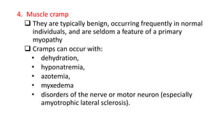 4. Muscle cramp
 They are typically benign, occurring frequently in normal
individuals, and are seldom a feature of a primary
myopathy
 Cramps can occur with:
• dehydration,
• hyponatremia,
• azotemia,
• myxedema
• disorders of the nerve or motor neuron (especially
amyotrophic lateral sclerosis).
 