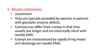 5. Muscle contractures
• uncommon
• They are typically provoked by exercise in patients
with glycolytic enzyme defects.
• Contractures differ from cramps in that they
usually last longer and are electrically silent with
needle EMG.
• Cramps are characterized by rapidly firing motor
unit discharge om needle EMG.
 