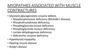 MYOPATHIES ASSOCIATED WITH MUSCLE
CONTRACTURES
• Glycolytic/glycogenolytic enzyme defects
• Myophosphorylase deficiency (McArdle’s disease)
• Phosphofructokinase deficiency
• Phosphoglycerate kinase deficiency
• Phosphoglycerate mutase deficiency
• Lactate dehydrogenase deficiency
• Debrancher enzyme deficiency
• Hypothyroid myopathy
• Rippling muscle disease
• Brody’s disease
 