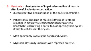 6. Myotonia : phenomenon of impaired relaxation of muscle
after forceful voluntary contraction.
• due to repetitive depolarization of the muscle membrane.
• Patients may complain of muscle stiffness or tightness
resulting in difficulty releasing their handgrip after a
handshake, unscrewing a bottle top, or opening their eyelids
if they forcefully shut their eyes.
• Most commonly involves the hands and eyelids.
• Myotonia classically improves with repeated exercise.
 