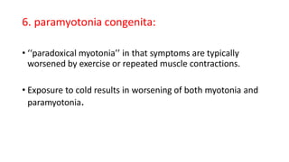 6. paramyotonia congenita:
• ‘‘paradoxical myotonia’’ in that symptoms are typically
worsened by exercise or repeated muscle contractions.
• Exposure to cold results in worsening of both myotonia and
paramyotonia.
 