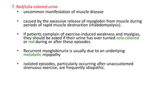 7. Red/cola-colored urine
• uncommon manifestation of muscle disease
• caused by the excessive release of myoglobin from muscle during
periods of rapid muscle destruction (rhabdomyolysis).
• If patients complain of exercise-induced weakness and myalgias,
they should be asked if their urine has ever turned cola-colored
or red during or after these episodes.
• Recurrent myoglobinuria is usually due to an underlying
metabolic myopathy
• isolated episodes, particularly occurring after unaccustomed
strenuous exercise, are frequently idiopathic.
 