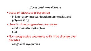 Constant weakness
•acute or subacute progression
• inflammatory myopathies (dermatomyositis and
polymyositis);
•chronic slow progression over years
• most muscular dystrophies
• IBM
•Non-progressive weakness with little change over
decades
• congenital myopathies
 