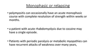 Monophasic or relapsing
• polymyositis can occasionally have an acute monophasic
course with complete resolution of strength within weeks or
months.
• a patient with acute rhabdomyolysis due to cocaine may
have a single episode.
• Patients with periodic paralysis or metabolic myopathies can
have recurrent attacks of weakness over many years,
 