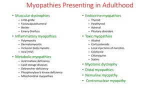 Myopathies Presenting in Adulthood
• Muscular dystrophies
– Limb-girdle
– Facioscapulohumeral
– Becker
– Emery-Dreifuss
• Inflammatory myopathies
– Polymyositis
– Dermatomyositis
– Inclusion body myositis
– Viral [HIV]
• Metabolic myopathies
– Acid maltase deficiency
– Lipid storage diseases
– Debrancher deficiency
– Phosphorylase b kinase deficiency
– Mitochondrial myopathies
• Endocrine myopathies
– Thyroid
– Parathyroid
– Adrenal
– Pituitary disorders
• Toxic myopathies
– Alcohol
– Corticosteroids
– Local injections of narcotics
– Colchicine
– Chloroquine
– Statins
• Myotonic dystrophy
• Distal myopathies
• Nemaline myopathy
• Centronuclear myopathy
 
