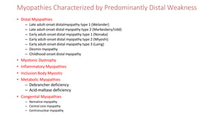 Myopathies Characterized by Predominantly Distal Weakness
• Distal Myopathies
– Late adult-onset distalmyopathy type 1 (Welander)
– Late adult-onset distal myopathy type 2 (Markesbery/Udd)
– Early adult-onset distal myopathy type 1 (Nonaka)
– Early adult-onset distal myopathy type 2 (Miyoshi)
– Early adult-onset distal myopathy type 3 (Laing)
– Desmin myopathy
– Childhood-onset distal myopathy
• Myotonic Dystrophy
• Inflammatory Myopathies
• Inclusion Body Myositis
• Metabolic Myopathies
– Debrancher deficiency
– Acid-maltase deficiency
• Congenital Myopathies
– Nemaline myopathy
– Central core myopathy
– Centronuclear myopathy
 