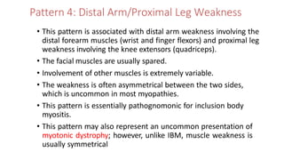 Pattern 4: Distal Arm/Proximal Leg Weakness
• This pattern is associated with distal arm weakness involving the
distal forearm muscles (wrist and finger flexors) and proximal leg
weakness involving the knee extensors (quadriceps).
• The facial muscles are usually spared.
• Involvement of other muscles is extremely variable.
• The weakness is often asymmetrical between the two sides,
which is uncommon in most myopathies.
• This pattern is essentially pathognomonic for inclusion body
myositis.
• This pattern may also represent an uncommon presentation of
myotonic dystrophy; however, unlike IBM, muscle weakness is
usually symmetrical
 
