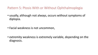 Pattern 5: Ptosis With or Without Ophthalmoplegia
• usually, although not always, occurs without symptoms of
diplopia.
• Facial weakness is not uncommon,
• extremity weakness is extremely variable, depending on the
diagnosis.
 