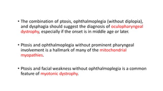 • The combination of ptosis, ophthalmoplegia (without diplopia),
and dysphagia should suggest the diagnosis of oculopharyngeal
dystrophy, especially if the onset is in middle age or later.
• Ptosis and ophthalmoplegia without prominent pharyngeal
involvement is a hallmark of many of the mitochondrial
myopathies.
• Ptosis and facial weakness without ophthalmoplegia is a common
feature of myotonic dystrophy.
 