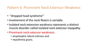 Pattern 6: Prominent Neck Extensor Weakness
• ‘‘dropped head syndrome’’
• Involvement of the neck flexors is variable.
• Isolated neck extension weakness represents a distinct
muscle disorder called isolated neck extensor myopathy.
• Prominent neck extensor weakness:
• amyotrophic lateral sclerosis and
• myasthenia gravis.
 