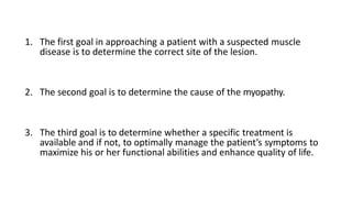 1. The first goal in approaching a patient with a suspected muscle
disease is to determine the correct site of the lesion.
2. The second goal is to determine the cause of the myopathy.
3. The third goal is to determine whether a specific treatment is
available and if not, to optimally manage the patient’s symptoms to
maximize his or her functional abilities and enhance quality of life.
 