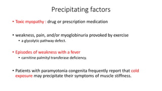 Precipitating factors
• Toxic myopathy : drug or prescription medication
• weakness, pain, and/or myoglobinuria provoked by exercise
• a glycolytic pathway defect.
• Episodes of weakness with a fever
• carnitine palmityl transferase deficiency.
• Patients with paramyotonia congenita frequently report that cold
exposure may precipitate their symptoms of muscle stiffness.
 