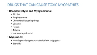 DRUGS THAT CAN CAUSE TOXIC MYOPATHIES
• Rhabdomyolysis and Myoglobinuria:
• Alcohol
• Amphetamine
• Cholesterol lowering drugs
• Cocaine
• Heroin
• Toluene
• ε-aminocaproic acid
• Myosin Loss
• Non-depolarizing neuromuscular blocking agents
• Steroids
 